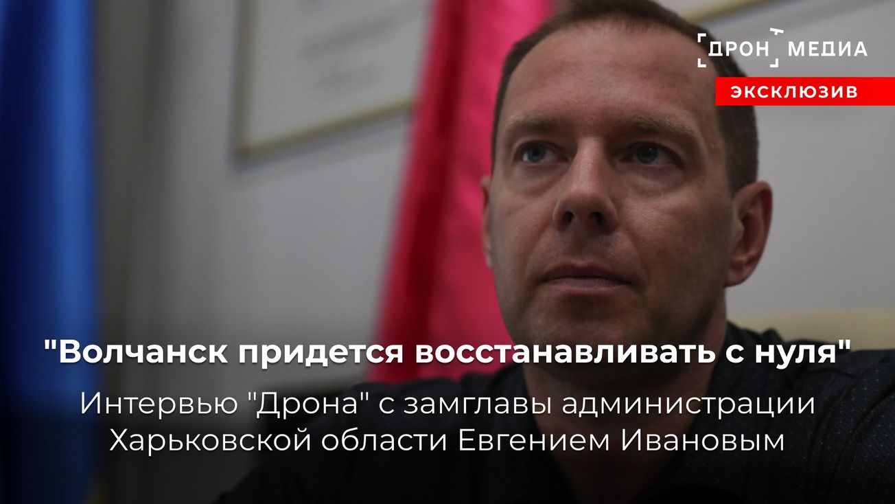 "Волчанск придется восстанавливать с нуля". Интервью "Дрона" с замглавы администрации Харьковской области Евгением Ивановым
